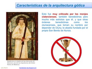 Características de la arquitectura gótica
Esto fue muy criticado por los monjes
cistercienses, también benedictinos pero
mucho más estrictos que él, y que otras
órdenes benedictinas como los
cluniacenses, que toman su nombre por
depender de Cluny, la abadía fundada por el
propio San Benito de Nursia.
Detalle de un retablo de San Bernardo de
Claraval, uno de los impulsores del Císter.
Palma de Mallorca
Jairo Martín fueradeclae-vdp.blogspot.com
 