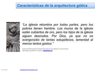 Características de la arquitectura gótica
“La iglesia relumbra por todas partes, pero los
pobres tienen hambre. Los muros de la iglesia
están cubiertos de oro, pero los hijos de la iglesia
siguen desnudos. Por Dios, ya que no os
avergonzáis de tantas estupideces, lamentad al
menos tantos gastos.”
Crítica de Bernardo de Claraval al lujo de las iglesias cluniacenses.
Apología a guillermo. Fuente: wikipedia.org
Jairo Martín fueradeclae-vdp.blogspot.com
 