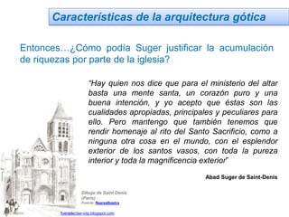 Características de la arquitectura gótica
Entonces…¿Cómo podía Suger justificar la acumulación
de riquezas por parte de la iglesia?
Dibujo de Saint Denis
(Paris)
Fuente: floarealbastra
“Hay quien nos dice que para el ministerio del altar
basta una mente santa, un corazón puro y una
buena intención, y yo acepto que éstas son las
cualidades apropiadas, principales y peculiares para
ello. Pero mantengo que también tenemos que
rendir homenaje al rito del Santo Sacrificio, como a
ninguna otra cosa en el mundo, con el esplendor
exterior de los santos vasos, con toda la pureza
interior y toda la magnificencia exterior”
Abad Suger de Saint-Denis
Jairo Martín fueradeclae-vdp.blogspot.com
 
