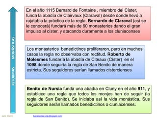 Benito de Nursia funda una abadía en Cluny en el año 911, y
establece una regla que todos los monjes han de seguir (la
regla de San Benito). Se iniciaba así la vida monástica. Sus
seguidores serán llamados benedictinos o cluniacenses.
Los monasterios benedictinos proliferaron, pero en muchos
casos la regla no observaba con rectitud. Roberto de
Molesmes fundaría la abadía de Citeaux (Císter) en el
1098 donde seguiría la regla de San Benito de manera
estricta. Sus seguidores serían llamados cistercienses
En el año 1115 Bernard de Fontaine , miembro del Císter,
funda la abadía de Clairvaux (Claraval) desde donde llevó a
rajatabla la práctica de la regla. Bernardo de Claraval (así se
le conocerá) fundará más de 60 monasterios dando el gran
impulso al císter, y atacando duramente a los cluniacenses
REFORMASMONÁSTICAS
Jairo Martín fueradeclae-vdp.blogspot.com
 