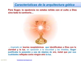 Características de la arquitectura gótica
Para Suger, la opulencia no estaba reñida con el culto a Dios
sino todo lo contrario…
….Inspirado en teorías neoplatónicas que identificaban a Dios con la
claridad y la luz, en oposición a la oscuridad y las tinieblas, Suger
justificaba la posesión y uso de objetos de oro, metal que por sus
cualidades reflejaba como ningún otro la luz.
Jairo Martín fueradeclae-vdp.blogspot.com
 