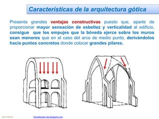 Características de la arquitectura gótica
Presenta grandes ventajas constructivas puesto que, aparte de
proporcionar mayor sensación de esbeltez y verticalidad al edificio,
consigue que los empujes que la bóveda ejerce sobre los muros
sean menores que en el caso del arco de medio punto, derivándolos
hacia puntos concretos donde colocar grandes pilares.
Jairo Martín fueradeclae-vdp.blogspot.com
 