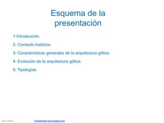 Esquema de la
presentación
1-Introducción.
2- Contexto histórico
3- Características generales de la arquitectura gótica.
4- Evolución de la arquitectura gótica.
5- Tipologías
Jairo Martín fueradeclae-vdp.blogspot.com
 