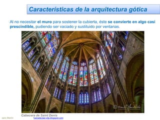 Características de la arquitectura gótica
Al no necesitar el muro para sostener la cubierta, éste se convierte en algo casi
prescindible, pudiendo ser vaciado y sustituido por ventanas.
Cabecera de Saint Denis
Jairo Martín fueradeclae-vdp.blogspot.com
 