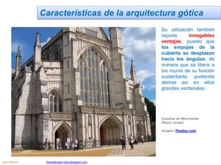 Características de la arquitectura gótica
Su utilización también
reporta innegables
ventajas, puesto que
los empujes de la
cubierta se desplazan
hacia los ángulos, de
manera que se libera a
los muros de su función
sustentante, pudiendo
abrirse así en ellos
grandes ventanales.
Catedral de Winchester
(Reino Unido)
Imagen: Pixabay.com
Jairo Martín fueradeclae-vdp.blogspot.com
 