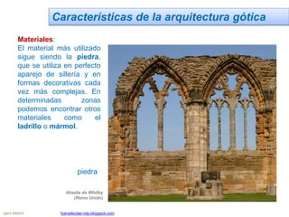 Características de la arquitectura gótica
Materiales:
El material más utilizado
sigue siendo la piedra,
que se utiliza en perfecto
aparejo de sillería y en
formas decorativas cada
vez más complejas. En
determinadas zonas
podemos encontrar otros
materiales como el
ladrillo o mármol.
Abadía de Whitby
(Reino Unido)
piedra
Jairo Martín fueradeclae-vdp.blogspot.com
 