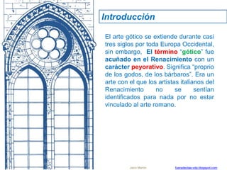 Introducción
El arte gótico se extiende durante casi
tres siglos por toda Europa Occidental,
sin embargo, El término “gótico” fue
acuñado en el Renacimiento con un
carácter peyorativo. Significa “proprio
de los godos, de los bárbaros”. Era un
arte con el que los artistas italianos del
Renacimiento no se sentían
identificados para nada por no estar
vinculado al arte romano.
Jairo Martín fueradeclae-vdp.blogspot.com
 