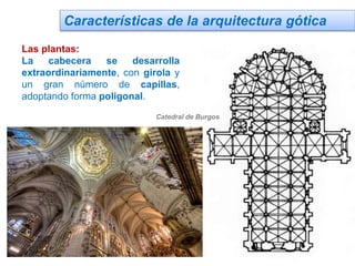 Características de la arquitectura gótica
Las plantas:
La cabecera se desarrolla
extraordinariamente, con girola y
un gran número de capillas,
adoptando forma poligonal.
Catedral de Burgos
 