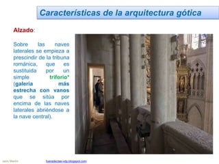 Características de la arquitectura gótica
Alzado:
Sobre las naves
laterales se empieza a
prescindir de la tribuna
románica, que es
sustituida por un
simple triforio*
(galería más
estrecha con vanos
que se sitúa por
encima de las naves
laterales abriéndose a
la nave central).
Jairo Martín fueradeclae-vdp.blogspot.com
 