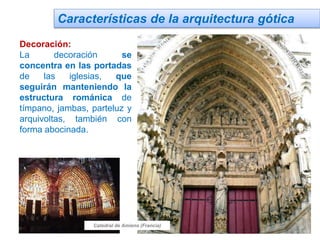 Características de la arquitectura gótica
Decoración:
La decoración se
concentra en las portadas
de las iglesias, que
seguirán manteniendo la
estructura románica de
tímpano, jambas, parteluz y
arquivoltas, también con
forma abocinada.
Catedral de Amiens (Francia)
 