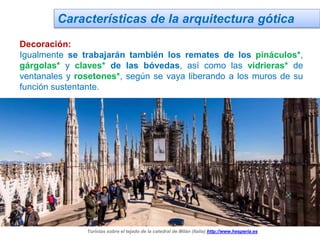 Características de la arquitectura gótica
Decoración:
Igualmente se trabajarán también los remates de los pináculos*,
gárgolas* y claves* de las bóvedas, así como las vidrieras* de
ventanales y rosetones*, según se vaya liberando a los muros de su
función sustentante.
Turistas sobre el tejado de la catedral de Milán (Italia) http://www.hesperia.es
 