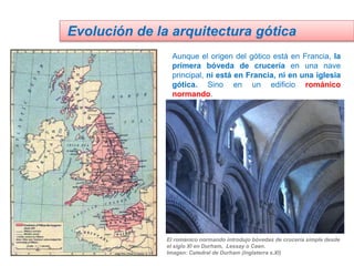 Aunque el origen del gótico está en Francia, la
primera bóveda de crucería en una nave
principal, ni está en Francia, ni en una iglesia
gótica. Sino en un edificio románico
normando.
Evolución de la arquitectura gótica
El románico normando introdujo bóvedas de crucería simple desde
el siglo XI en Durham, Lessay o Caen.
Imagen: Catedral de Durham (Inglaterra s.XI)
 