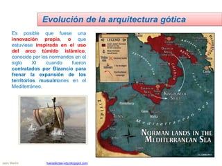 Es posible que fuese una
innovación propia, o que
estuviese inspirada en el uso
del arco túmido islámico,
conocido por los normandos en el
siglo XI cuando fueron
contratados por Bizancio para
frenar la expansión de los
territorios musulmanes en el
Mediterráneo.
Evolución de la arquitectura gótica
Jairo Martín fueradeclae-vdp.blogspot.com
 