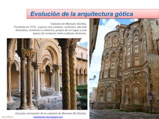Evolución de la arquitectura gótica
Catedral de Moreale (Sicilia),
Fundada en 1172, supone una síntesis ecléctica del arte
bizantino, románico e islámico, propio de un lugar y una
época de contacto entre culturas diversas.
Claustro normando de la catedral de Moreale XII (Sicilia)
Jairo Martín fueradeclae-vdp.blogspot.com
 