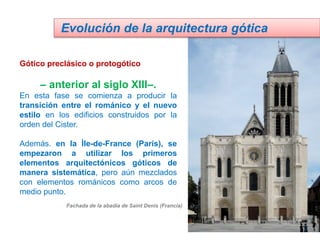 Gótico preclásico o protogótico
– anterior al siglo XIII–.
En esta fase se comienza a producir la
transición entre el románico y el nuevo
estilo en los edificios construidos por la
orden del Cister.
Además. en la Ìle-de-France (París), se
empezaron a utilizar los primeros
elementos arquitectónicos góticos de
manera sistemática, pero aún mezclados
con elementos románicos como arcos de
medio punto.
Evolución de la arquitectura gótica
Fachada de la abadía de Saint Denis (Francia)
 