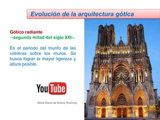 Gótico radiante
–segunda mitad del siglo XIII–.
Es el periodo del triunfo de las
vidrieras sobre los muros. Se
busca lograr la mayor ligereza y
altura posible.
Evolución de la arquitectura gótica
Notre Dame de Reims (Francia)
 