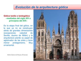 Gótico tardío o tardogótico
–mediados del siglo XIV a
principios del XVI–
Es la etapa final del gótico, en
la que ya no se construyen
obras de grandes dimensiones
(excepciones: catedral de
Sevilla, duomo de Milán) y la
arquitectura pierde su papel de
aglutinador de las artes y tiene
menor protagonismo. Muy
ornamental.
Evolución de la arquitectura gótica
Notre Dame de Rouen (Francia)
 