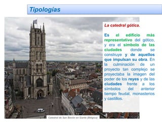 Tipologías
La catedral gótica.
Es el edificio más
representativo del gótico,
y era el símbolo de las
ciudades donde se
construye y de aquellos
que impulsan su obra. En
la culminación de un
proyecto tan complejo se
proyectaba la imagen del
poder de los reyes y de las
ciudades frente a los
símbolos del anterior
tiempo feudal, monasterios
y castillos.
Catedral de San Bavón en Gante (Bélgica)
 