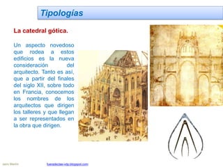 Tipologías
La catedral gótica.
Un aspecto novedoso
que rodea a estos
edificios es la nueva
consideración del
arquitecto. Tanto es así,
que a partir del finales
del siglo XII, sobre todo
en Francia, conocemos
los nombres de los
arquitectos que dirigen
los talleres y que llegan
a ser representados en
la obra que dirigen.
Jairo Martín fueradeclae-vdp.blogspot.com
 