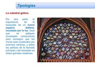 Tipologías
La catedral gótica.
Por otra parte, la
importancia de la
búsqueda de un nuevo
espacio diáfano,
inundado por la luz, hace
que se apliquen
novedades constructivas
para conseguir que los
muros sean sustituidos por
enormes vidrieras, y sobre
los pórticos de la fachada
principal y del transepto se
sitúen grandes rosetones.
 