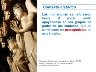 Las monarquías se reforzaron
frente al poder feudal
apoyándose en los grupos de
poder de las ciudades, que se
convirtieron en protagonistas de
este impulso.
Sepulcro de los reyes de Navarra: Carlos III “El
noble” y Leonor de Trastámara (1425)
Catedral de Pamplona
Contexto histórico
 