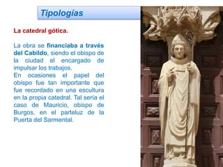 Tipologías
La catedral gótica.
La obra se financiaba a través
del Cabildo, siendo el obispo de
la ciudad el encargado de
impulsar los trabajos.
En ocasiones el papel del
obispo fue tan importante que
fue recordado en una escultura
en la propia catedral. Tal sería el
caso de Mauricio, obispo de
Burgos, en el parteluz de la
Puerta del Sarmental.
 