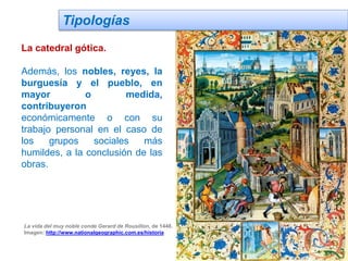 Tipologías
La catedral gótica.
Además, los nobles, reyes, la
burguesía y el pueblo, en
mayor o medida,
contribuyeron
económicamente o con su
trabajo personal en el caso de
los grupos sociales más
humildes, a la conclusión de las
obras.
La vida del muy noble conde Gerard de Rousillon, de 1448.
Imagen: http://www.nationalgeographic.com.es/historia
 