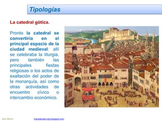 Tipologías
La catedral gótica.
Pronto la catedral se
convertiría en el
principal espacio de la
ciudad medieval: allí
se celebraba la liturgia,
pero también las
principales fiestas
religiosas o los actos de
exaltación del poder de
la monarquía, así como
otras actividades de
encuentro cívico o
intercambio económico.
Jairo Martín fueradeclae-vdp.blogspot.com
 