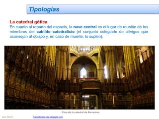 Tipologías
La catedral gótica.
En cuanto al reparto del espacio, la nave central es el lugar de reunión de los
miembros del cabildo catedralicio (el conjunto colegiado de clérigos que
aconsejan al obispo y, en caso de muerte, lo suplen).
Coro de la catedral de Barcelona
Jairo Martín fueradeclae-vdp.blogspot.com
 