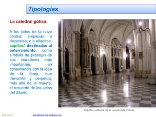 Tipologías
La catedral gótica.
A los lados de la nave
central, empiezan a
decorarse, o a añadirse,
capillas* destinadas al
enterramiento, como
símbolo de prestigio de
sus moradores más
importantes, en
consonancia con la idea
de la fama, que
transmite y perpetúa,
más allá de la muerte,
el recuerdo de los actos
del difunto
Capillas radiales de la catedral de Toledo
Jairo Martín fueradeclae-vdp.blogspot.com
 