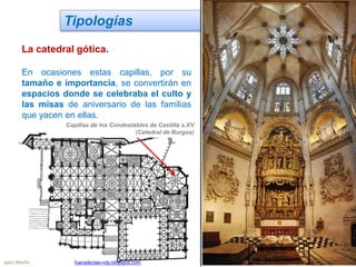 Tipologías
La catedral gótica.
En ocasiones estas capillas, por su
tamaño e importancia, se convertirán en
espacios donde se celebraba el culto y
las misas de aniversario de las familias
que yacen en ellas.
Capillas de los Condestables de Castilla s.XV
(Catedral de Burgos)
Jairo Martín fueradeclae-vdp.blogspot.com
 