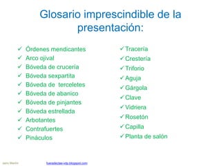 Glosario imprescindible de la
presentación:
 Órdenes mendicantes
 Arco ojival
 Bóveda de crucería
 Bóveda sexpartita
 Bóveda de terceletes
 Bóveda de abanico
 Bóveda de pinjantes
 Bóveda estrellada
 Arbotantes
 Contrafuertes
 Pináculos
Jairo Martín fueradeclae-vdp.blogspot.com
Tracería
Crestería
Triforio
Aguja
Gárgola
Clave
Vidriera
Rosetón
Capilla
Planta de salón
 