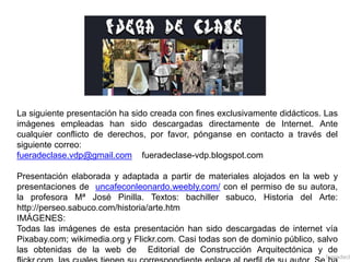 La siguiente presentación ha sido creada con fines exclusivamente didácticos. Las
imágenes empleadas han sido descargadas directamente de Internet. Ante
cualquier conflicto de derechos, por favor, pónganse en contacto a través del
siguiente correo:
fueradeclase.vdp@gmail.com fueradeclase-vdp.blogspot.com
Presentación elaborada y adaptada a partir de materiales alojados en la web y
presentaciones de uncafeconleonardo.weebly.com/ con el permiso de su autora,
la profesora Mª José Pinilla. Textos: bachiller sabuco, Historia del Arte:
http://perseo.sabuco.com/historia/arte.htm
IMÁGENES:
Todas las imágenes de esta presentación han sido descargadas de internet vía
Pixabay.com; wikimedia.org y Flickr.com. Casi todas son de dominio público, salvo
las obtenidas de la web de Editorial de Construcción Arquitectónica y de
fueradecla
 