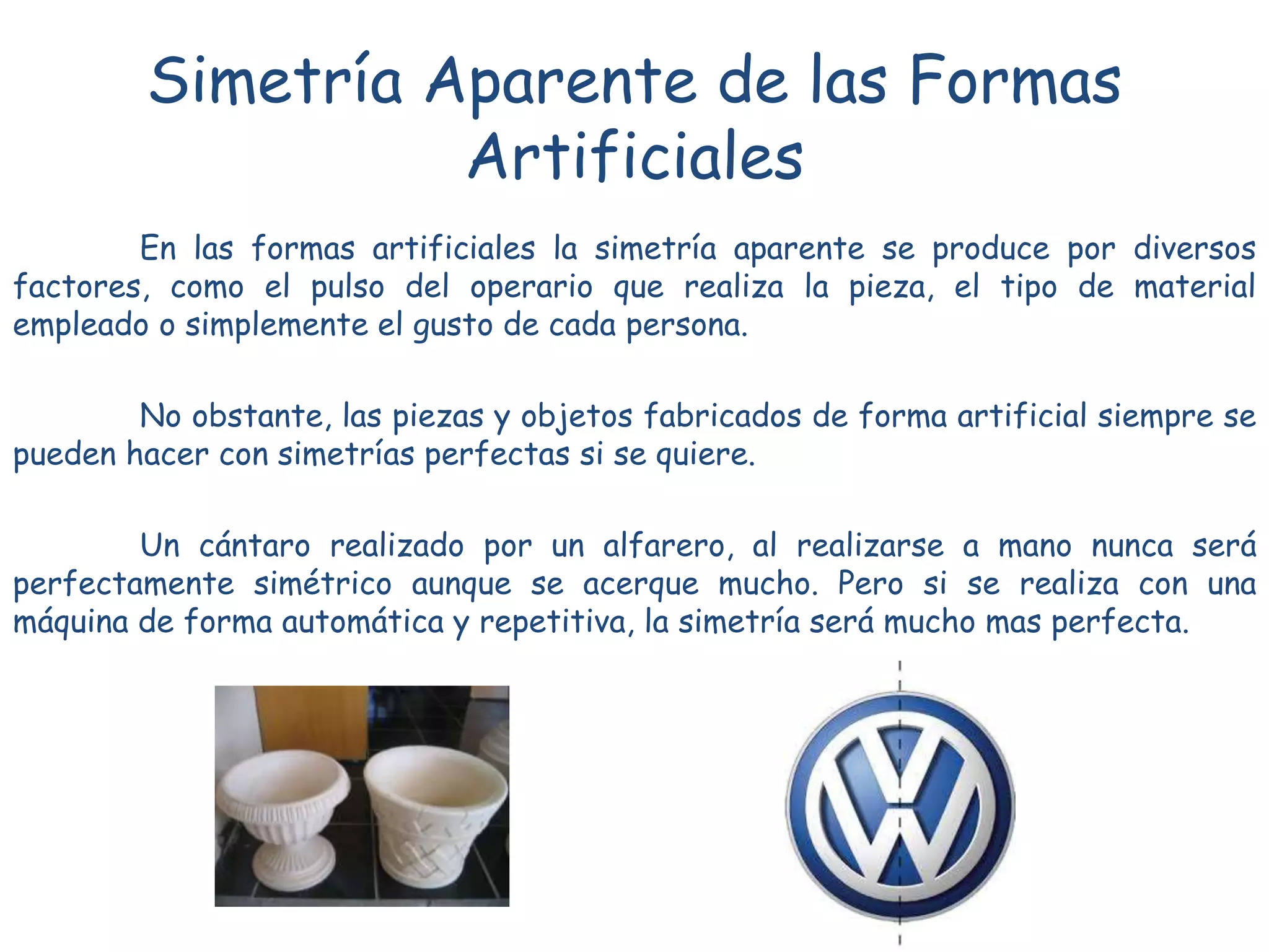 Simetría Aparente de las Formas
Artificiales
En las formas artificiales la simetría aparente se produce por diversos
factores, como el pulso del operario que realiza la pieza, el tipo de material
empleado o simplemente el gusto de cada persona.
No obstante, las piezas y objetos fabricados de forma artificial siempre se
pueden hacer con simetrías perfectas si se quiere.
Un cántaro realizado por un alfarero, al realizarse a mano nunca será
perfectamente simétrico aunque se acerque mucho. Pero si se realiza con una
máquina de forma automática y repetitiva, la simetría será mucho mas perfecta.
 