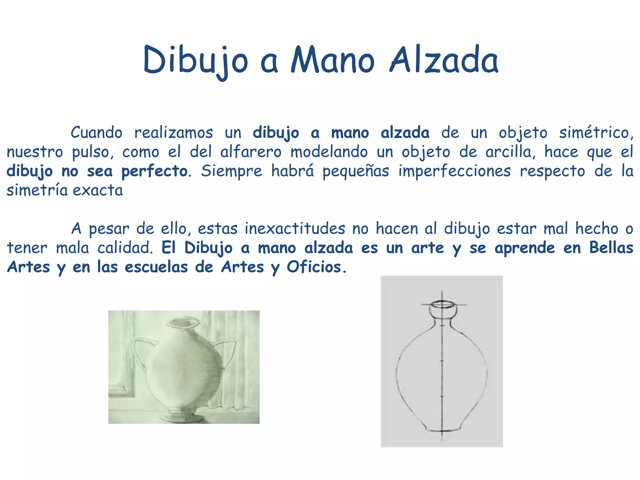 Dibujo a Mano Alzada
Cuando realizamos un dibujo a mano alzada de un objeto simétrico,
nuestro pulso, como el del alfarero modelando un objeto de arcilla, hace que el
dibujo no sea perfecto. Siempre habrá pequeñas imperfecciones respecto de la
simetría exacta
A pesar de ello, estas inexactitudes no hacen al dibujo estar mal hecho o
tener mala calidad. El Dibujo a mano alzada es un arte y se aprende en Bellas
Artes y en las escuelas de Artes y Oficios.
 