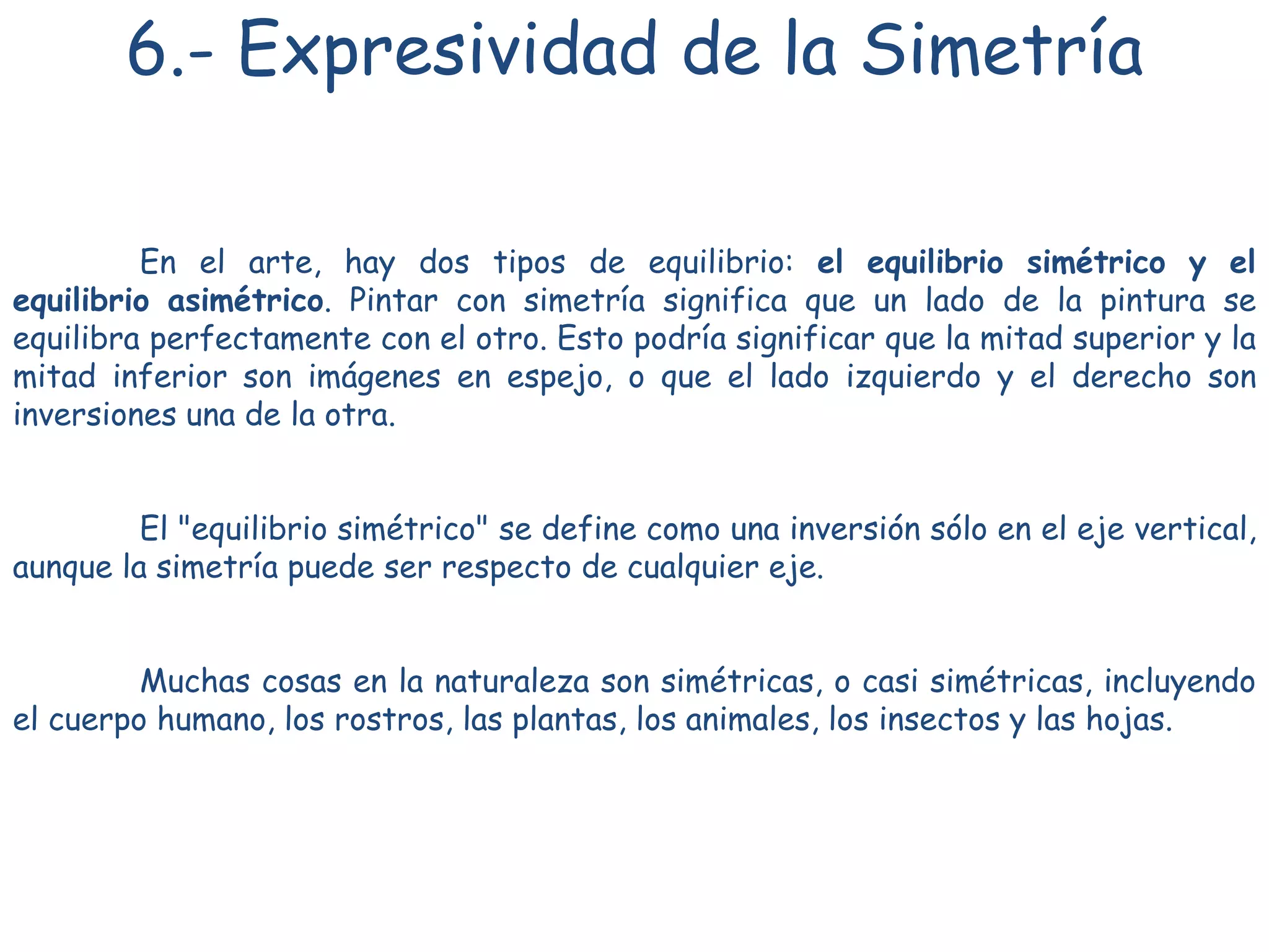 6.- Expresividad de la Simetría
En el arte, hay dos tipos de equilibrio: el equilibrio simétrico y el
equilibrio asimétrico. Pintar con simetría significa que un lado de la pintura se
equilibra perfectamente con el otro. Esto podría significar que la mitad superior y la
mitad inferior son imágenes en espejo, o que el lado izquierdo y el derecho son
inversiones una de la otra.
El "equilibrio simétrico" se define como una inversión sólo en el eje vertical,
aunque la simetría puede ser respecto de cualquier eje.
Muchas cosas en la naturaleza son simétricas, o casi simétricas, incluyendo
el cuerpo humano, los rostros, las plantas, los animales, los insectos y las hojas.
 