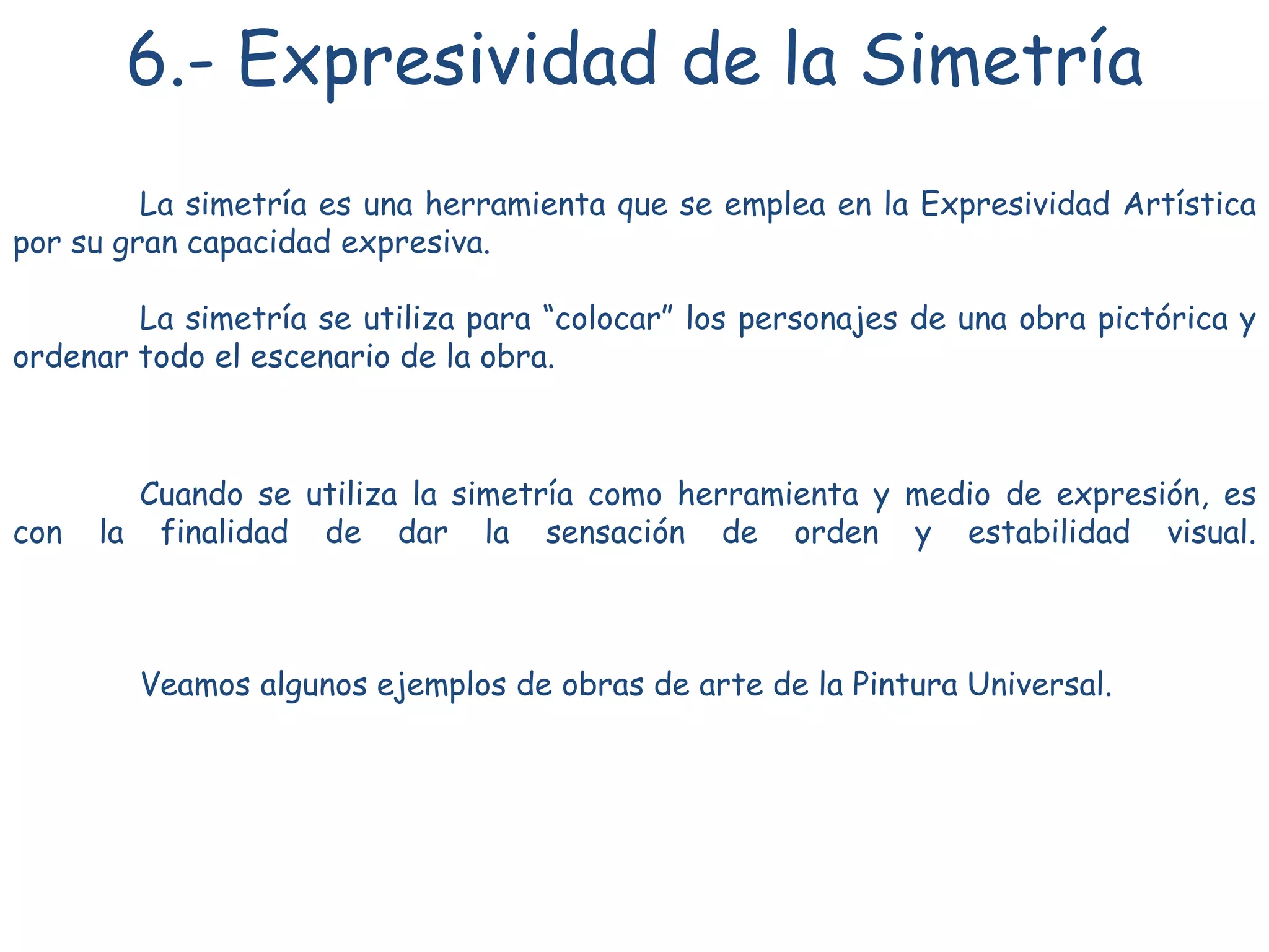 6.- Expresividad de la Simetría
La simetría es una herramienta que se emplea en la Expresividad Artística
por su gran capacidad expresiva.
La simetría se utiliza para “colocar” los personajes de una obra pictórica y
ordenar todo el escenario de la obra.
Cuando se utiliza la simetría como herramienta y medio de expresión, es
con la finalidad de dar la sensación de orden y estabilidad visual.
Veamos algunos ejemplos de obras de arte de la Pintura Universal.
 