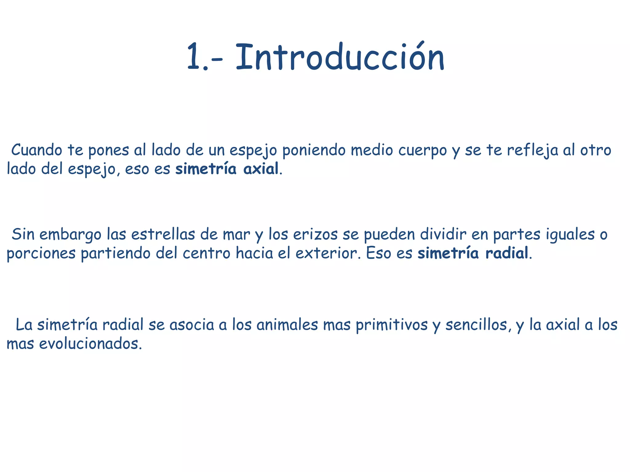 La simetría radial se asocia a los animales mas primitivos y sencillos, y la axial a los
mas evolucionados.
1.- Introducción
Cuando te pones al lado de un espejo poniendo medio cuerpo y se te refleja al otro
lado del espejo, eso es simetría axial.
Sin embargo las estrellas de mar y los erizos se pueden dividir en partes iguales o
porciones partiendo del centro hacia el exterior. Eso es simetría radial.
 