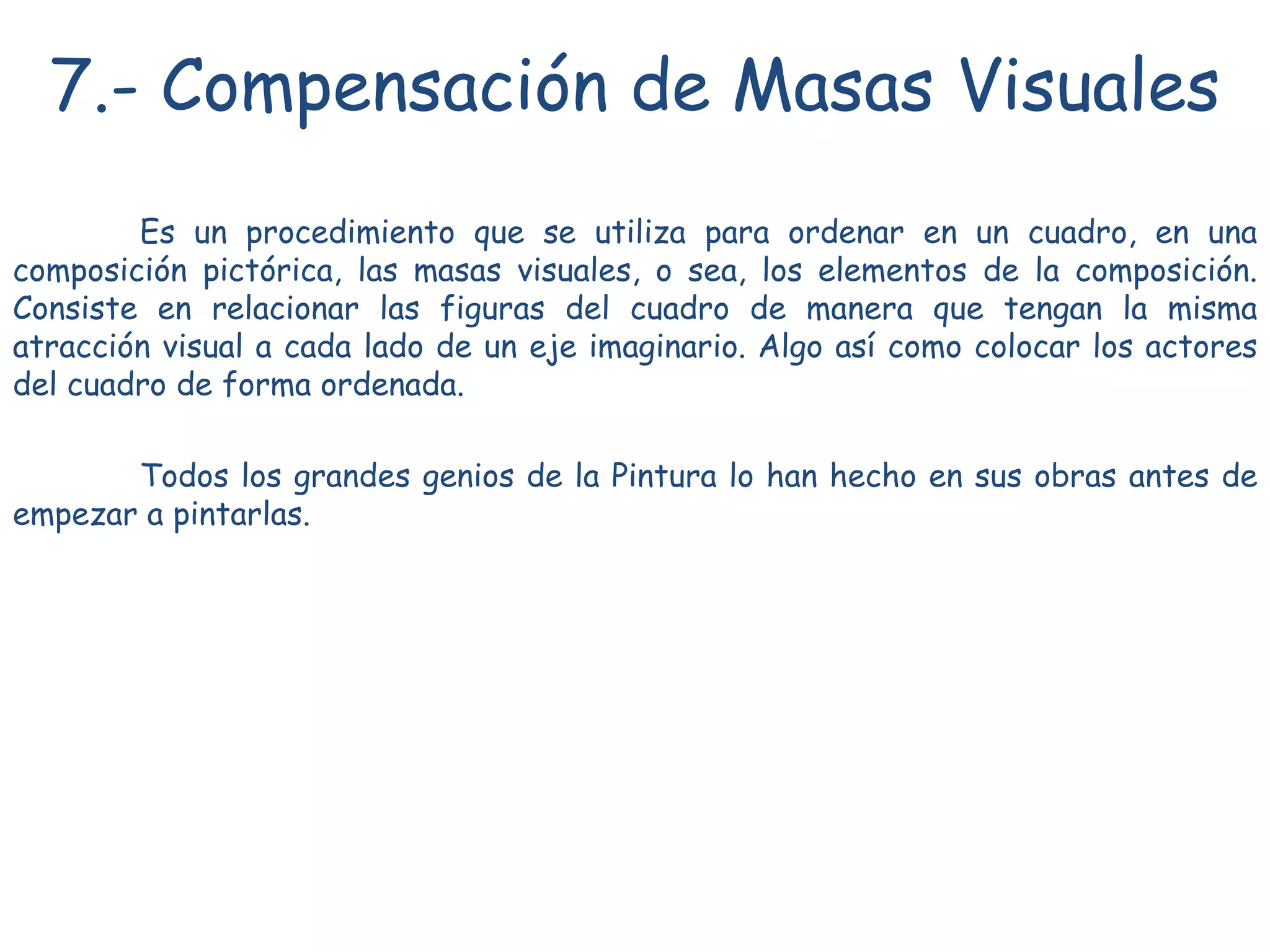 7.- Compensación de Masas Visuales
Es un procedimiento que se utiliza para ordenar en un cuadro, en una
composición pictórica, las masas visuales, o sea, los elementos de la composición.
Consiste en relacionar las figuras del cuadro de manera que tengan la misma
atracción visual a cada lado de un eje imaginario. Algo así como colocar los actores
del cuadro de forma ordenada.
Todos los grandes genios de la Pintura lo han hecho en sus obras antes de
empezar a pintarlas.
 