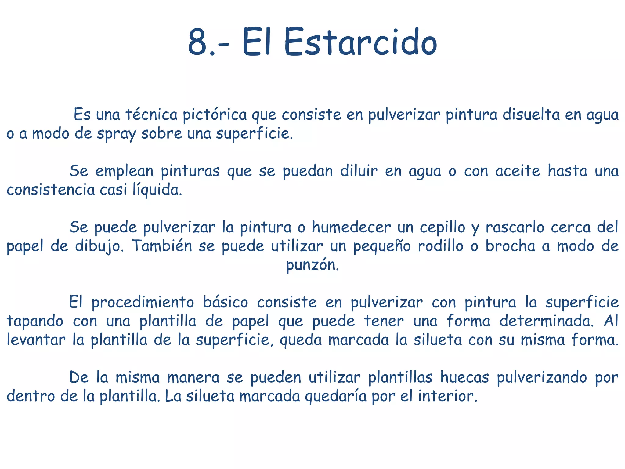8.- El Estarcido
Es una técnica pictórica que consiste en pulverizar pintura disuelta en agua
o a modo de spray sobre una superficie.
Se emplean pinturas que se puedan diluir en agua o con aceite hasta una
consistencia casi líquida.
Se puede pulverizar la pintura o humedecer un cepillo y rascarlo cerca del
papel de dibujo. También se puede utilizar un pequeño rodillo o brocha a modo de
punzón.
El procedimiento básico consiste en pulverizar con pintura la superficie
tapando con una plantilla de papel que puede tener una forma determinada. Al
levantar la plantilla de la superficie, queda marcada la silueta con su misma forma.
De la misma manera se pueden utilizar plantillas huecas pulverizando por
dentro de la plantilla. La silueta marcada quedaría por el interior.
 