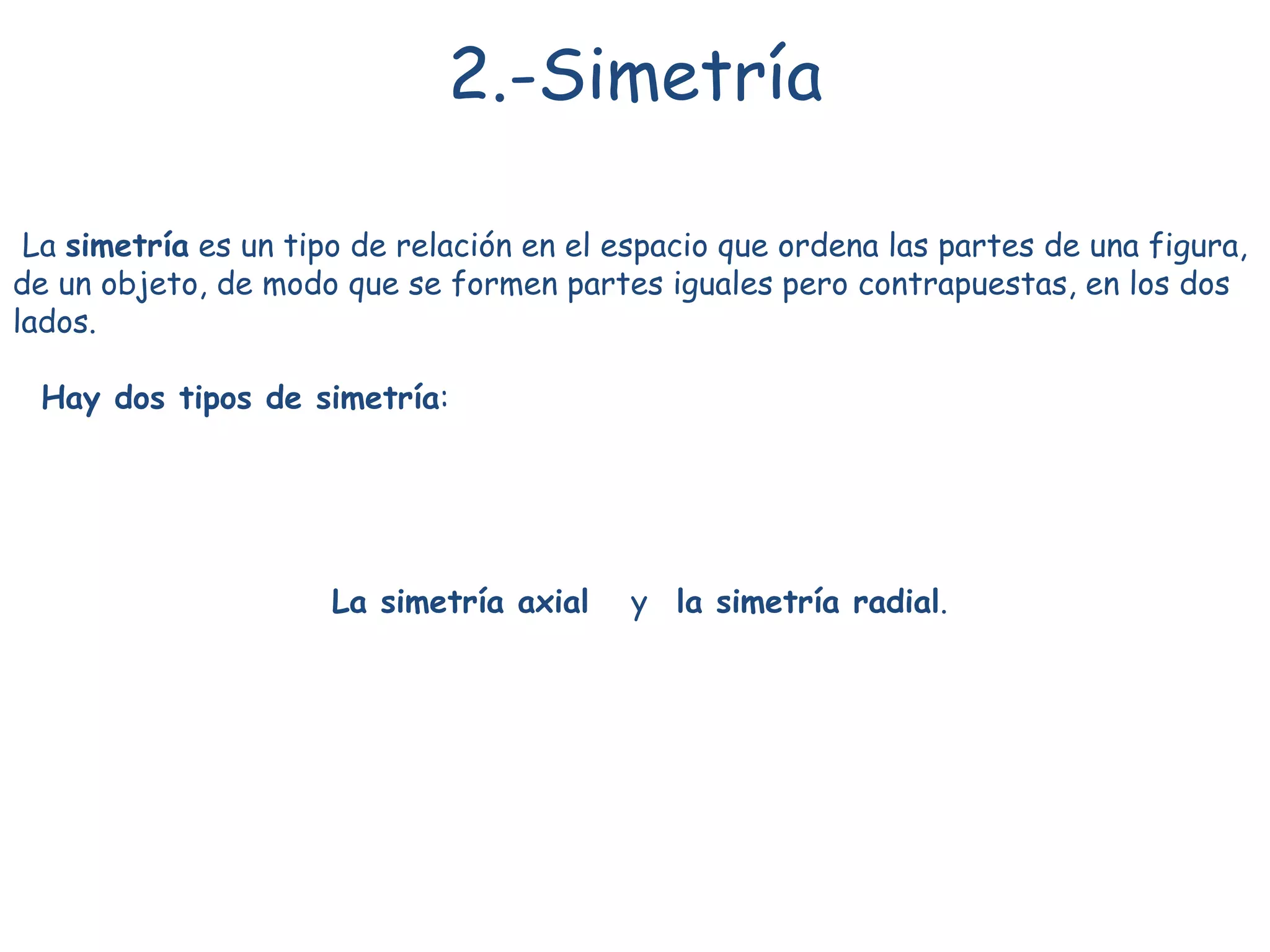 La simetría es un tipo de relación en el espacio que ordena las partes de una figura,
de un objeto, de modo que se formen partes iguales pero contrapuestas, en los dos
lados.
Hay dos tipos de simetría:
La simetría axial y la simetría radial.
2.-Simetría
 