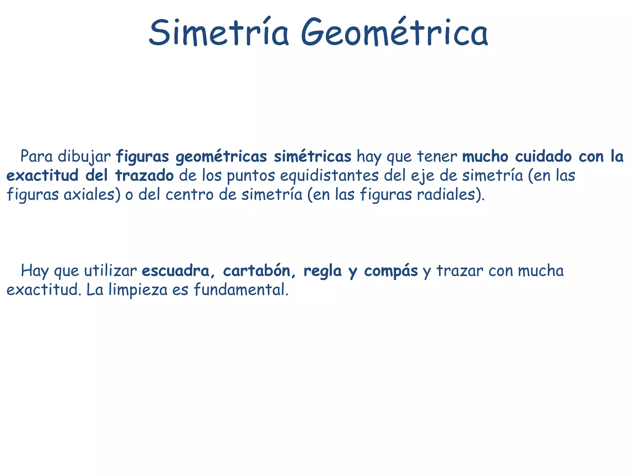 Simetría Geométrica
Para dibujar figuras geométricas simétricas hay que tener mucho cuidado con la
exactitud del trazado de los puntos equidistantes del eje de simetría (en las
figuras axiales) o del centro de simetría (en las figuras radiales).
Hay que utilizar escuadra, cartabón, regla y compás y trazar con mucha
exactitud. La limpieza es fundamental.
 