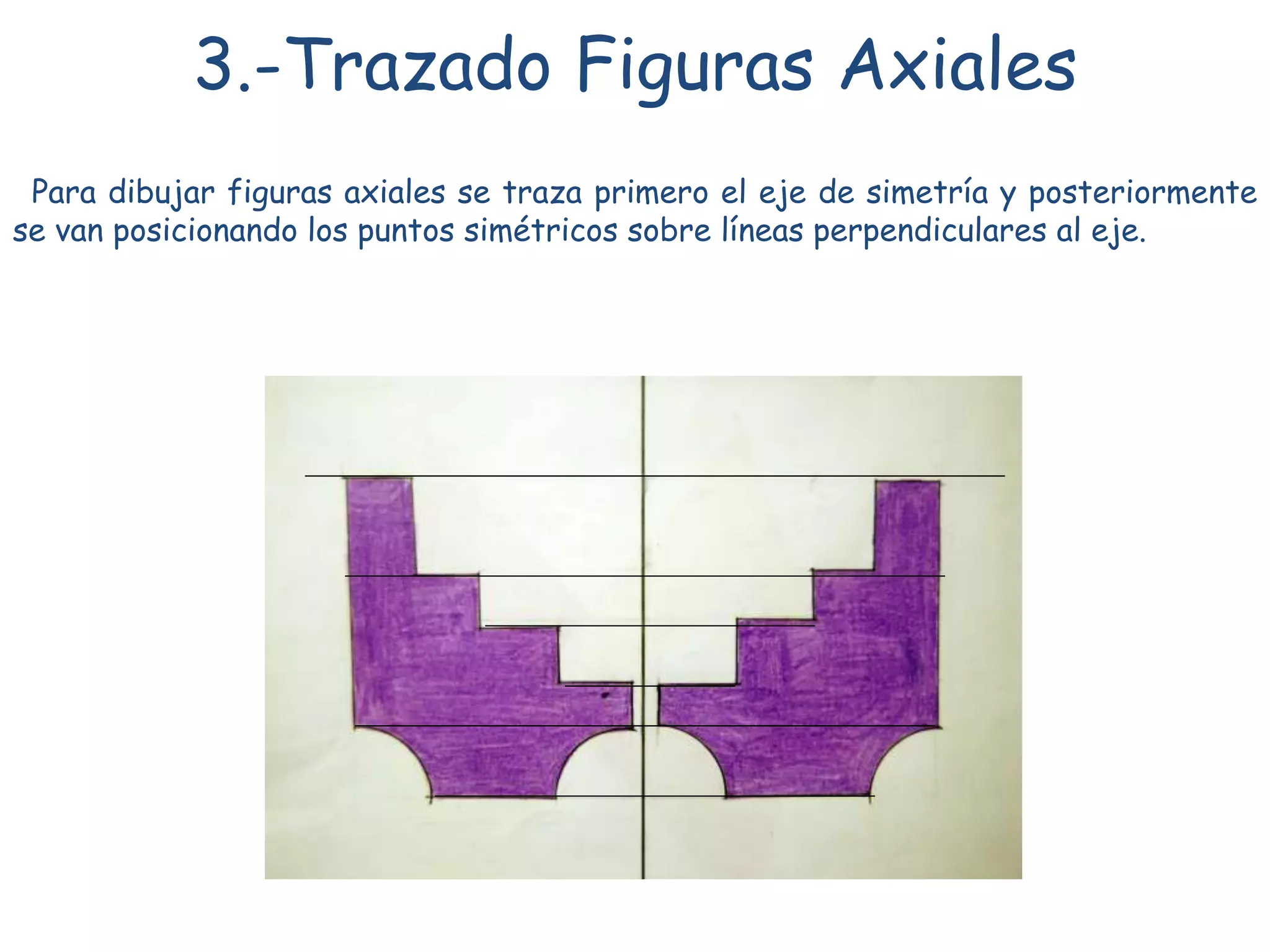 3.-Trazado Figuras Axiales
Para dibujar figuras axiales se traza primero el eje de simetría y posteriormente
se van posicionando los puntos simétricos sobre líneas perpendiculares al eje.
 