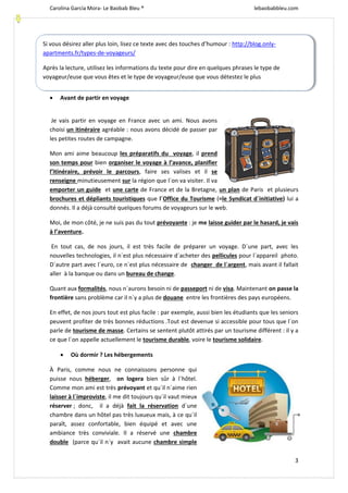 Carolina García Mora- Le Baobab Bleu ® lebaobabbleu.com
3
 Avant de partir en voyage
Je vais partir en voyage en France avec un ami. Nous avons
choisi un itinéraire agréable : nous avons décidé de passer par
les petites routes de campagne.
Mon ami aime beaucoup les préparatifs du voyage, il prend
son temps pour bien organiser le voyage à l’avance, planifier
l’itinéraire, prévoir le parcours, faire ses valises et il se
renseigne minutieusement sur la région que l´on va visiter. Il va
emporter un guide et une carte de France et de la Bretagne, un plan de Paris et plusieurs
brochures et dépliants touristiques que l´Office du Tourisme (=le Syndicat d´initiative) lui a
donnés. Il a déjà consulté quelques forums de voyageurs sur le web.
Moi, de mon côté, je ne suis pas du tout prévoyante : je me laisse guider par le hasard, je vais
à l’aventure.
En tout cas, de nos jours, il est très facile de préparer un voyage. D´une part, avec les
nouvelles technologies, il n´est plus nécessaire d´acheter des pellicules pour l´appareil photo.
D´autre part avec l´euro, ce n´est plus nécessaire de changer de l´argent, mais avant il fallait
aller à la banque ou dans un bureau de change.
Quant aux formalités, nous n´aurons besoin ni de passeport ni de visa. Maintenant on passe la
frontière sans problème car il n´y a plus de douane entre les frontières des pays européens.
En effet, de nos jours tout est plus facile : par exemple, aussi bien les étudiants que les seniors
peuvent profiter de très bonnes réductions .Tout est devenue si accessible pour tous que l´on
parle de tourisme de masse. Certains se sentent plutôt attirés par un tourisme différent : il y a
ce que l´on appelle actuellement le tourisme durable, voire le tourisme solidaire.
 Où dormir ? Les hébergements
À Paris, comme nous ne connaissons personne qui
puisse nous héberger, on logera bien sûr à l´hôtel.
Comme mon ami est très prévoyant et qu´il n´aime rien
laisser à l´improviste, il me dit toujours qu´il vaut mieux
réserver ; donc, il a déjà fait la réservation d´une
chambre dans un hôtel pas très luxueux mais, à ce qu´il
paraît, assez confortable, bien équipé et avec une
ambiance très conviviale. Il a réservé une chambre
double (parce qu´il n´y avait aucune chambre simple
Si vous désirez aller plus loin, lisez ce texte avec des touches d’humour : http://blog.only-
apartments.fr/types-de-voyageurs/
Après la lecture, utilisez les informations du texte pour dire en quelques phrases le type de
voyageur/euse que vous êtes et le type de voyageur/euse que vous détestez le plus
 