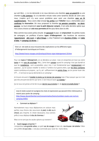 Carolina García Mora- Le Baobab Bleu ® lebaobabbleu.com
4
qui soit libre ...). Je me demande si on nous donnera une chambre avec un grand lit ou une
chambre à lits jumeaux. Si à la dernière minute notre amie Sandrine décide de venir avec
nous, j´espère qu´il n’y aura aucun problème pour avoir une chambre avec un lit
supplémentaire. Nous avons déjà envoyé les arrhes que l´hôtelier nous a demandées pour
confirmer la réservation. On nous proposait la chambre en pension complète, en demi-
pension ou tout simplement avec le petit déjeuner compris. C´est cette dernière option que
nous avons choisie car cela nous permettra d´être plus libres dans la ville.
Mais comme nous avons prévu ensuite de parcourir le pays en empruntant les petites routes
de campagne, on profitera d´autres types d´hébergement : des locations de vacances
(appartement, gîte rural, un gîte d´étape…), chez l’habitant (une chambre d´hôte, une table
d´hôte, le camping à la ferme…)
Pour ces types d´ hébergement, on se décidera sur place mais on emportera en tout cas notre
tente et nos sacs de couchage. Moi, j´aime bien camper quand le camping n´est pas bondé et
que les installations sont acceptables: pour moi, il est fondamental que l´emplacement soit
spacieux , qu´on puisse installer la tente à l´ombre d´un grand arbre, que les blocs sanitaires
soient nombreux et propres , qu´il y ait suffisamment de points d´eau, qu´on puisse louer des
VTT ... C´est tout ce que je demande à un camping !
Je trouve amusant d´installer la tente sur le terrain de camping mais il faut avouer que ce n´est
pas très amusant de dormir par terre. C´est mieux d´avoir un matelas !
Ça ne vous est jamais arrivé de ne pas dormir sous la tente et de dormir à la belle étoile ?
 Comment se déplacer ?
Normalement nous nous déplacerons en voiture mais
parfois nous ferons des excursions à pied, à vélo ou à
cheval, peu importe. Si c’était nécessaire, nous serions
prêts à nous déplacer à dos de chameau !
Mais ce ne sont pas les seules options qui existent !
 Quels bagages emporter ?
J´emporterai une grande valise, un petit sac de voyage et bien sûr, ma trousse de toilette ! Mon
ami préfère le sac à dos : c´est plus commode pour avoir les mains libres.
Voici un site web où vous trouverez des explications sur les différents types
d´hébergements touristiques en France :
http://www.france-voyage.com/pratique/choisir-type-hebergement-23.htm
Lisez le texte suivant et soulignez les mots et expressions qui peuvent être intéressants à
retenir pour parler de camping:
http://www.dossierfamilial.com/consommation/loisirs/combien-coute-une-nuit-en-
camping-55051
 