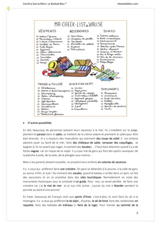 Carolina García Mora- Le Baobab Bleu ® lebaobabbleu.com
5
 D´autres possibilités
En été, beaucoup de personnes passent leurs vacances à la mer. Ils s´installent sur la plage,
plantent le parasol dans le sable, se mettent de la crème solaire et prennent le soleil pour être
bien bronzés (il y a toujours des imprudents qui prennent des coups de soleil !) Les enfants
adorent jouer au bord de la mer, faire des châteaux de sable, ramasser des coquillages, se
baigner (s´ils ne savent pas nager, ils portent des bouées) ... Il faut faire attention quand il y a de
fortes vagues car on risque de se noyer. Il y a pas mal de gens qui font des sports nautiques: de
la planche à voile, de la voile, de la plongée sous-marine ...
Mais si les parents doivent travailler, ils envoient leurs enfants en colonies de vacances.
Il y a ceux qui préfèrent faire une croisière. On peut se détendre à la piscine, à la salle de gym,
au sauna. Enfin, le luxe ! Au moment des escales, quand le bateau s´arrête dans un port, on fait
des excursions et on se promène dans des sites touristiques. Normalement on visite des
monuments historiques sous la conduite d´un guide. Pour moi, ce serait pénible de faire une
croisière car j´ai le mal de mer et je suis très active : j´aurais du mal à lézarder pendant la
journée au bord d´une piscine!
En hiver, beaucoup de Français vont aux sports d’hiver, c’est-à-dire, ils vont faire du ski à la
montagne. Il y a ceux qui préfèrent le ski alpin ; d’autres, le ski de fond, faire des randonnées en
raquette, faire des ballades en traîneau (= faire de la luge). Pour monter au sommet de la
 