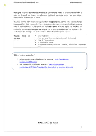 Carolina García Mora- Le Baobab Bleu ® lebaobabbleu.com
6
montagne, on prend les remontées mécaniques (=le remonte-pente) en présentant son forfait et
puis, on descend les pistes : les débutants choisiront les pistes vertes ; les bons skieurs
prendront les pistes rouges ou noires.
D´autres, comme mon amie Coralie, partent en voyage organisé. Coralie aime bien se changer
les idées et faire de la randonnée. Elle est très aventurière. Alors, cette année elle a trouvé une
offre de dernière minute à un très bon prix et elle fera le tour du Maroc à pied ! Le circuit qu´elle
a choisi lui permettra de parcourir tout le pays. Elle se sentira très dépaysée: elle découvrira des
coutumes et des paysages très exotiques bien différents de sa région d´origine.
D’autres types de
tourisme
 Chez l’habitant
 Faire une cure dans une station thermale (balnéaire)
 Faire de l’écotourisme
 Le tourisme de masse
 Le tourisme durable / équitable / éthique / responsable / solidaire /
vert
Fiche: Sara GM- Eoi Huelva
Désirez-vous en savoir plus ?
→ Définitions des différentes formes de tourisme : https://www.babel-
voyages.com/definition
→ Des alternatives au tourisme de masse : https://www.monde-
economique.ch/fr/posts/view/quelles-alternatives-au-tourisme-de-masse
→ 6 nouvelles manières de voyager : https://www.grazia.fr/lifestyle/voyages/6-nouvelles-
 