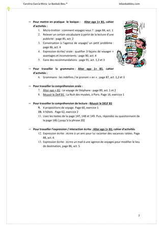 Carolina García Mora- Le Baobab Bleu ® lebaobabbleu.com
7
→ Pour mettre en pratique le lexique : Alter ego 1+ B1, cahier
d’activités :
1. Micro-trottoir : comment voyagez-vous ? : page 84, act. 1
2. Relever un certain vocabulaire à partir de la lecture d’une
publicité : page 85, act. 2
3. Conversation à l’agence de voyage/ un petit problème :
page 86, act. 4
4. Expression écrite/ orale : qualifier 3 façons de voyager +
avantages et inconvénients : page 90, act. 4
5. Faire des recommandations : page 91, act. 1,2 et 3
→ Pour travailler la grammaire : Alter ego 1+ B1, cahier
d’activités :
6. Grammaire : les indéfinis / le pronom « en » : page 87, act. 1,2 et 3
→ Pour travailler la compréhension orale :
7. Alter ego + B1 : Le voyage de Stéphane : page 89, act. 1 et 2
8. Réussir le Delf B1 : La Nuit des musées, à Paris. Page 16, exercice 1
→ Pour travailler la compréhension de lecture : Réussir le DELF B1
9. 4 propositions de voyage. Page 60, exercice 1
10. 4 hôtels . Page 62, exercice 2
11. Lisez les textes de la page 147, 148 et 149. Puis, répondez au questionnaire de
la page 146 ( jusqu’à la phrase 20)
→ Pour travailler l’expression / interaction écrite : Alter ego 1+ B1, cahier d’activités
12. Expression écrite : écrire à un ami pour lui raconter des vacances ratées. Page
88, act. 6
13. Expression écrite : écrire un mail à une agence de voyages pour modifier le lieu
de destination, page 86, act. 5
 