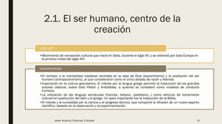 2.1. El ser humano, centro de la
creación
•Movimiento de renovación cultural que nació en Italia, durante el siglo XV, y se extendió por toda Europa en
la primera mitad del siglo XVI.
¿Qué es?
•El rechazo a la mentalidad medieval centrada en la idea de Dios (teocentrismo) y la exaltación del ser
humano (antropocentrismo), al que consideraron como el único dotado de razón y libertad.
•Inspiración en la cultura grecolatina. El interés por la lengua griega permitió la traducción de los grandes
autores clásicos, sobre todo Platón y Aristóteles, a quienes se consideró como modelos de conducta
humana.
•La utilización de las lenguas vernáculas (francés, italiano, castellano…) como vehículo de transmisión
cultural en sustitución del latín y el griego. Un paso importante fue la traducción de la Biblia.
•El interés y la curiosidad por la ciencia y el progreso técnico, que comportó la difusión de un nuevo espíritu
científico, basado en la observación y la experimentación.
Características
Javier Anzano//Ciencias 2.0ciales 11
 