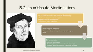 5.2. La crítica de Martín Lutero
1517 Lutero hace sus 95 tesis de Wittenberg
•Condena el enriquecimiento de la Iglesia
•Negaba el valor de la indulgencias
•Defiende una nueva religiosidad
Obtienen gran respaldo
•Poco a poco tiene más seguidores y las tesis llegan a
Roma
Consecuencias
•Lutero es excomulgado
•Distintos príncipes alemanes, suecos, daneses o
noruegos dejan de reconocen la autoridad del papa
Javier Anzano//Ciencias 2.0ciales 19
 